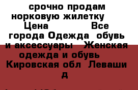 срочно продам норковую жилетку!!! › Цена ­ 13 000 - Все города Одежда, обувь и аксессуары » Женская одежда и обувь   . Кировская обл.,Леваши д.